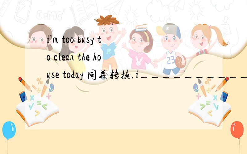 i'm too busy to clean the house today 同义转换.i_____________________to clean the house today.