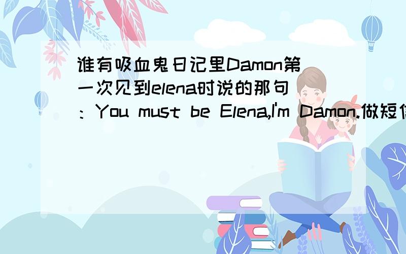 谁有吸血鬼日记里Damon第一次见到elena时说的那句：You must be Elena,I'm Damon.做短信铃音.请发链接