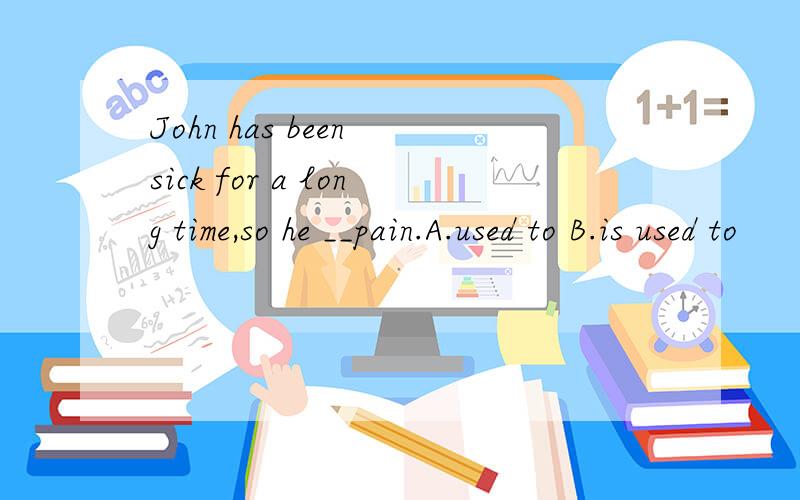John has been sick for a long time,so he __pain.A.used to B.is used to