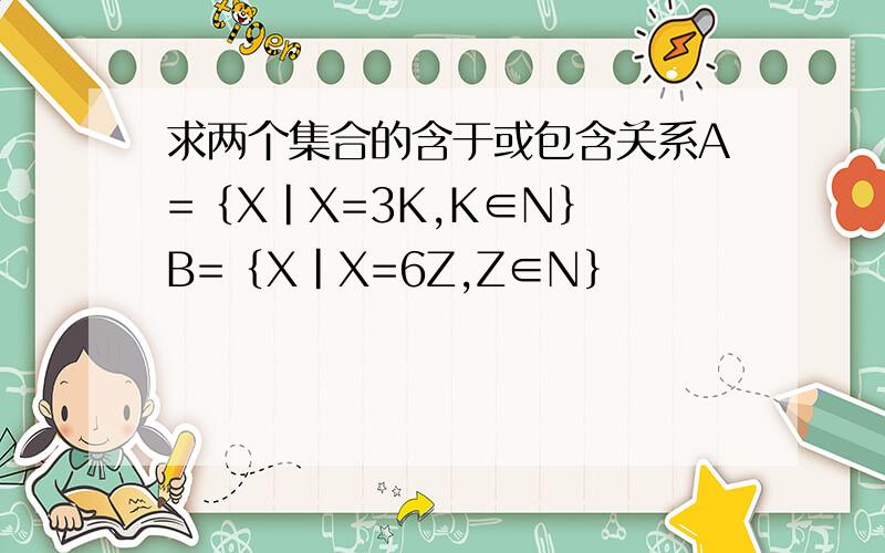 求两个集合的含于或包含关系A=﹛X|X=3K,K∈N﹜ B=﹛X|X=6Z,Z∈N﹜