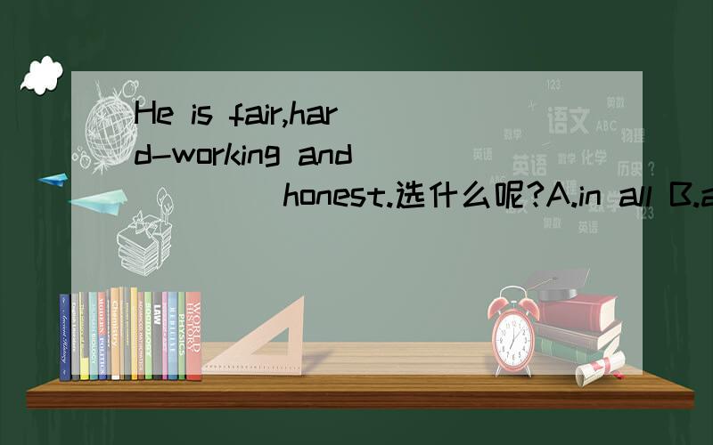 He is fair,hard-working and ____ honest.选什么呢?A.in all B.above all C.after all D.all in all