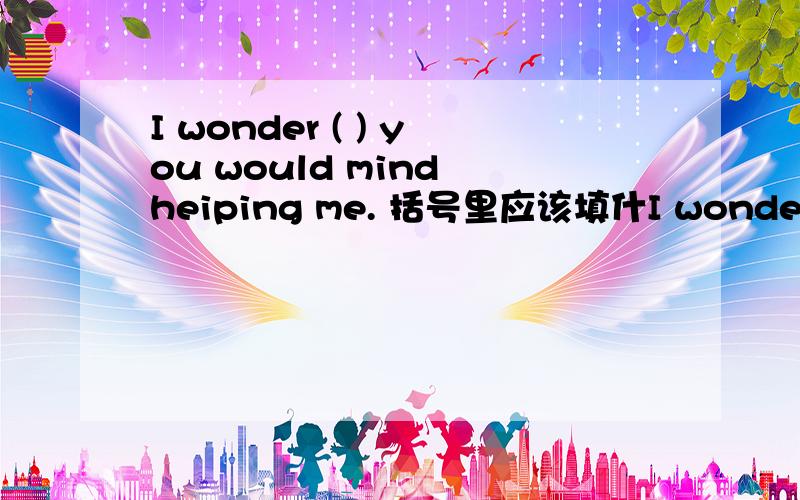 I wonder ( ) you would mind heiping me. 括号里应该填什I wonder (   ) you would mind heiping me. 括号里应该填什么?