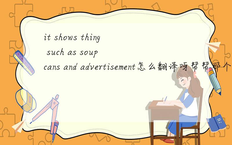 it shows thing such as soup cans and advertisement怎么翻译呀帮帮那个忙呀