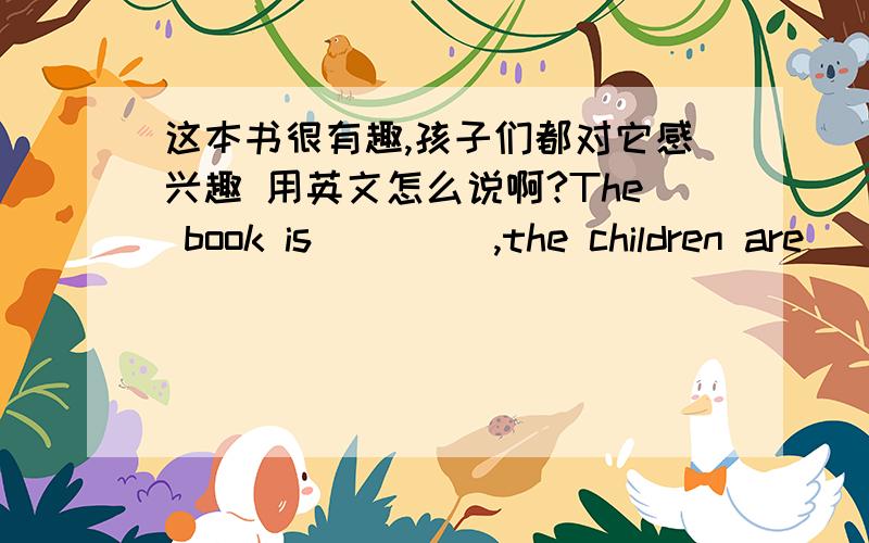 这本书很有趣,孩子们都对它感兴趣 用英文怎么说啊?The book is ____,the children are___in it