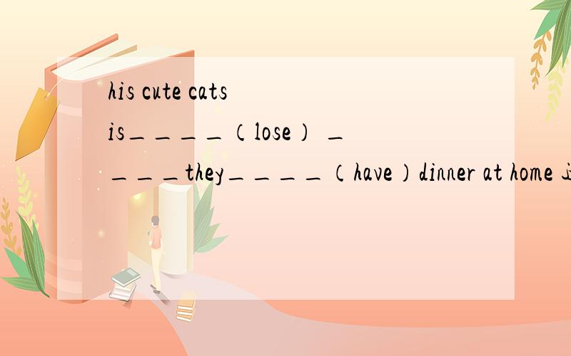 his cute cats is____（lose） ____they____（have）dinner at home 适当形式填空