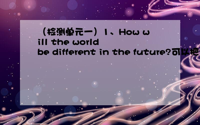 （检测单元一）1、How will the world be different in the future?可以把句中的How 改成 What 如果不可以,为什么?2、My life will be______better than it is now.A\ a lot B\a lot of C\a few D\more3、Their teacher and they are on a __