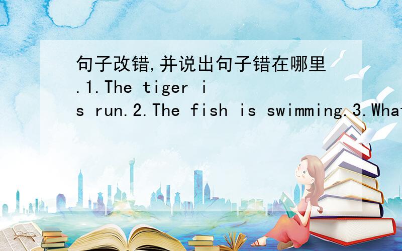 句子改错,并说出句子错在哪里.1.The tiger is run.2.The fish is swimming.3.What is he do?4.The rabbit are jumping.5.He’s write a letter in the study.