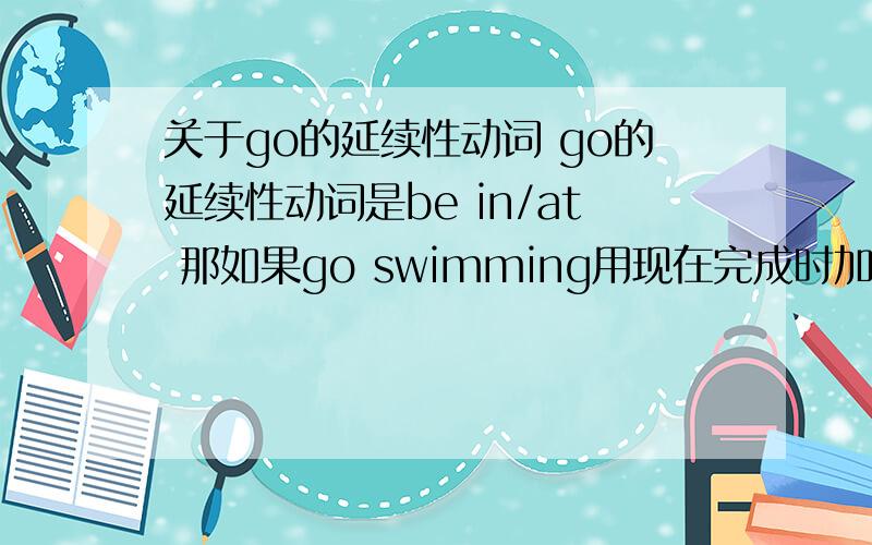 关于go的延续性动词 go的延续性动词是be in/at 那如果go swimming用现在完成时加一段时间怎么翻译?