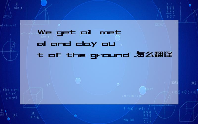 We get oil,metal and clay out of the ground .怎么翻译