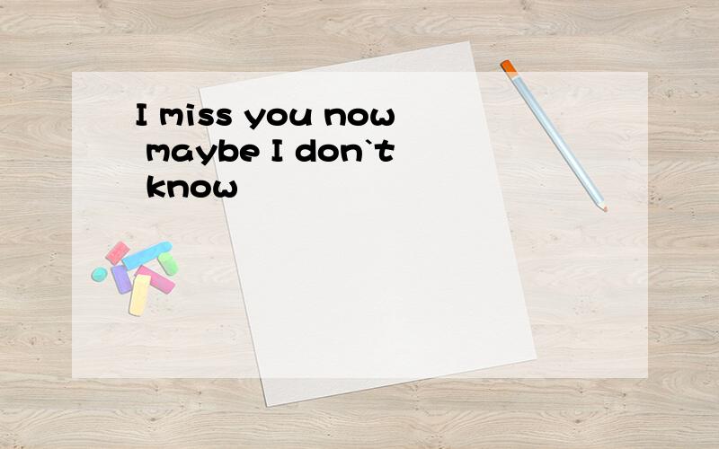 I miss you now maybe I don`t know