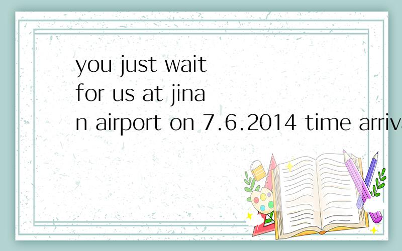 you just wait for us at jinan airport on 7.6.2014 time arrival at 11:30 morning 高手帮忙翻译一下.