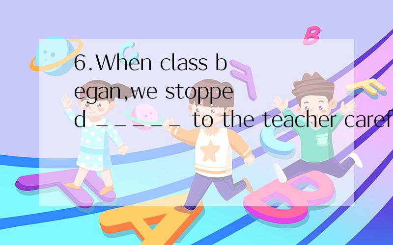 6.When class began,we stopped _____ to the teacher carefully.A.listening B.listen C.listens D.to listen
