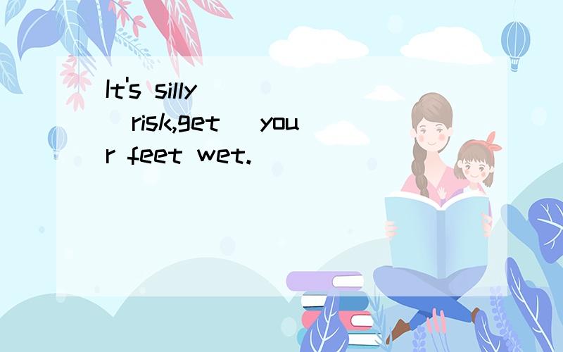 It's silly____(risk,get) your feet wet.