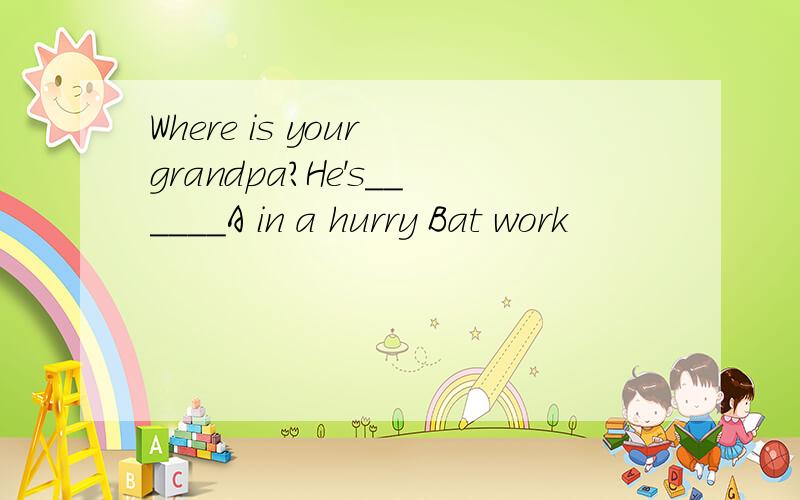Where is your grandpa?He's______A in a hurry Bat work