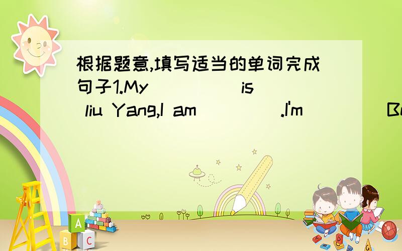 根据题意,填写适当的单词完成句子1.My ____ is liu Yang,I am ____.I'm ____Bejing.