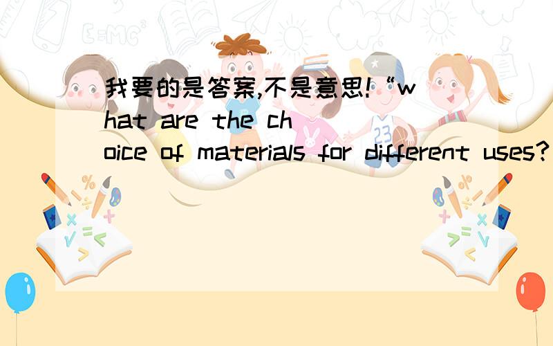 我要的是答案,不是意思!“what are the choice of materials for different uses?”