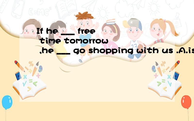 If he ___ free time tomorrow ,he ___ go shopping with us .A.is,with B.has,will C.will be,/ D.will have,willA.is,will B.has,will C.will be,/ D.will have,will不好意思打错了