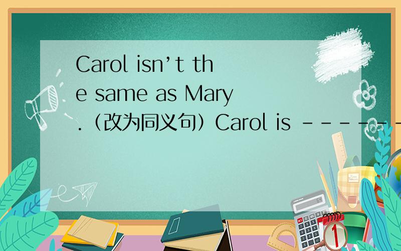 Carol isn’t the same as Mary.（改为同义句）Carol is ------- ------ Mary.