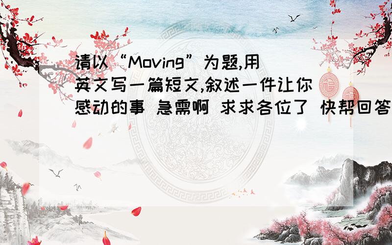 请以“Moving”为题,用英文写一篇短文,叙述一件让你感动的事 急需啊 求求各位了 快帮回答下吧~