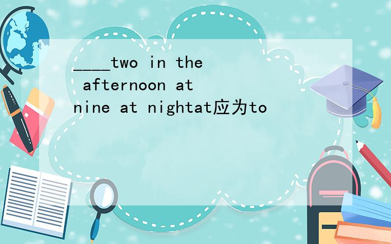 ____two in the afternoon at nine at nightat应为to