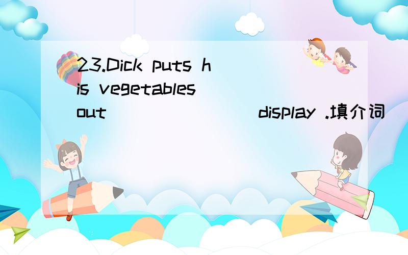 23.Dick puts his vegetables out _______ display .填介词