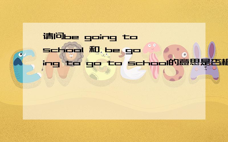 请问be going to school 和 be going to go to school的意思是否相同,个人感觉第一句是省略了第二个go to
