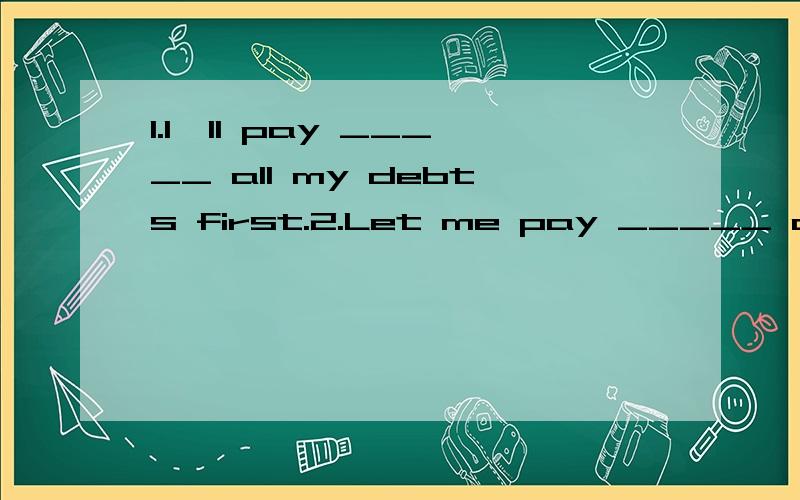 1.I'll pay _____ all my debts first.2.Let me pay _____ dinner this time.3.You can pay ____ the money to me later.for/back/off 选词填空 注意正确形式
