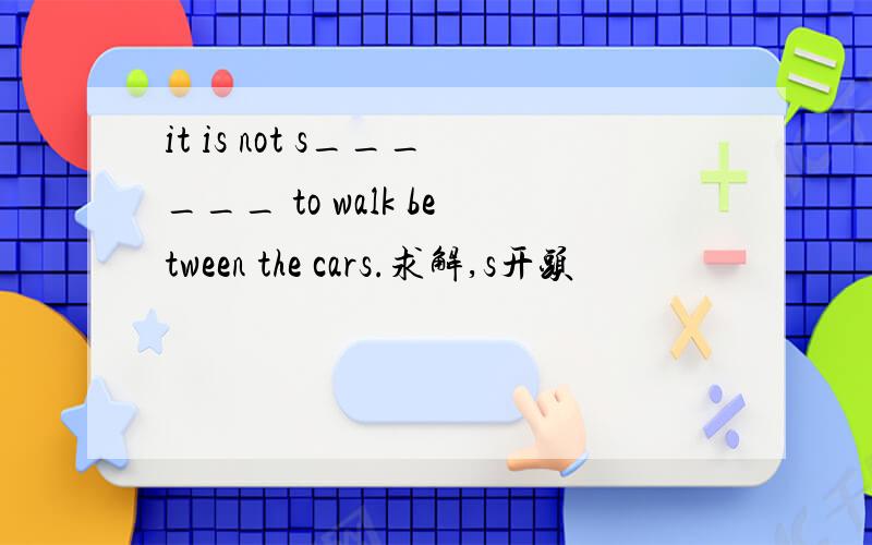 it is not s______ to walk between the cars.求解,s开头