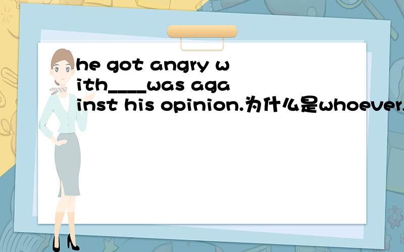 he got angry with____was against his opinion.为什么是whoever,而不是who
