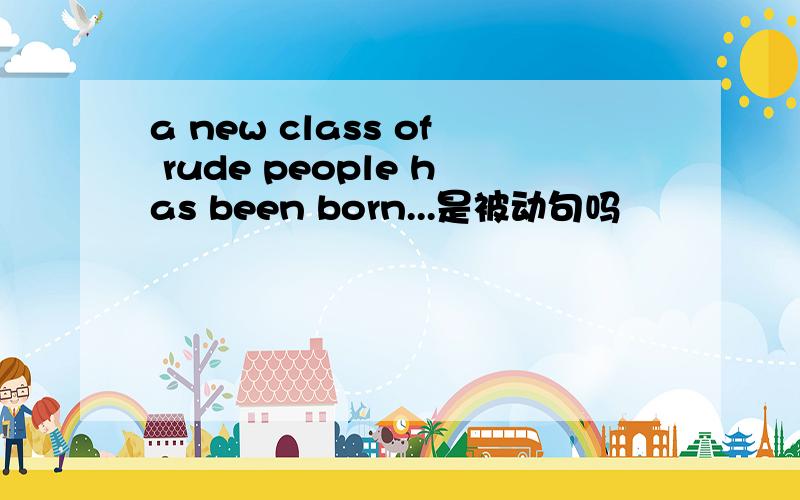 a new class of rude people has been born...是被动句吗