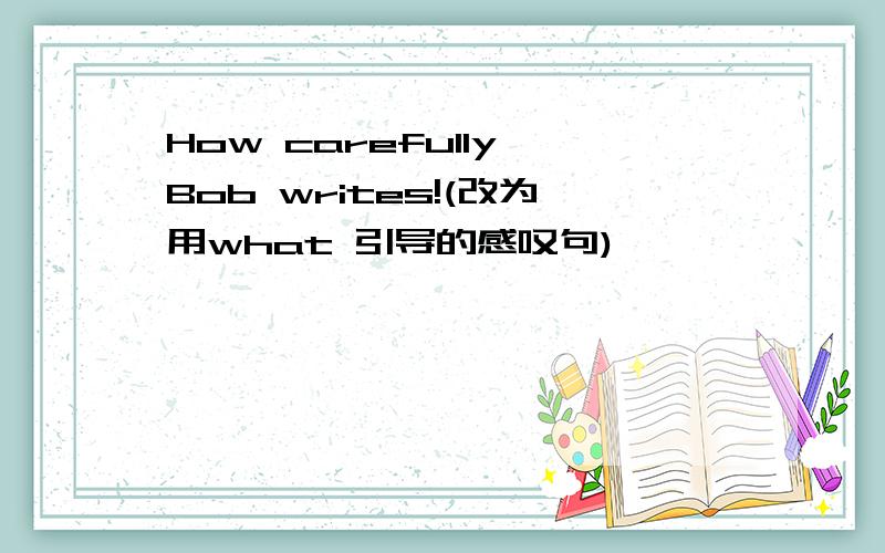 How carefully Bob writes!(改为用what 引导的感叹句)