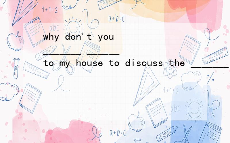 why don't you _______ ______to my house to discuss the _______ ______? 你为什么不来我家讨论化学作业