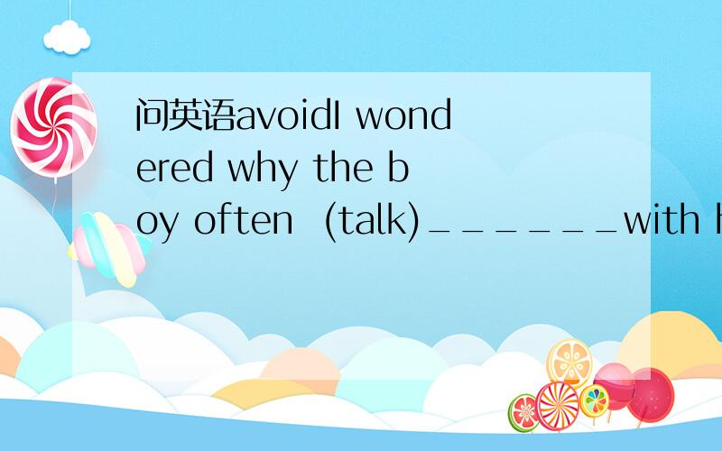 问英语avoidI wondered why the boy often  (talk)______with his classmates.顺便帮我复习下avoid这个词