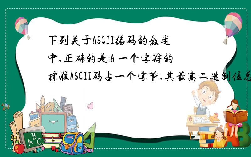 下列关于ASCII编码的叙述中,正确的是：A 一个字符的标准ASCII码占一个字节,其最高二进制位总为1B 所有大写英文字母的ASCII码值都小于小写英文字母‘a’的ASCII码值C 所有大写英文字母的ASCII