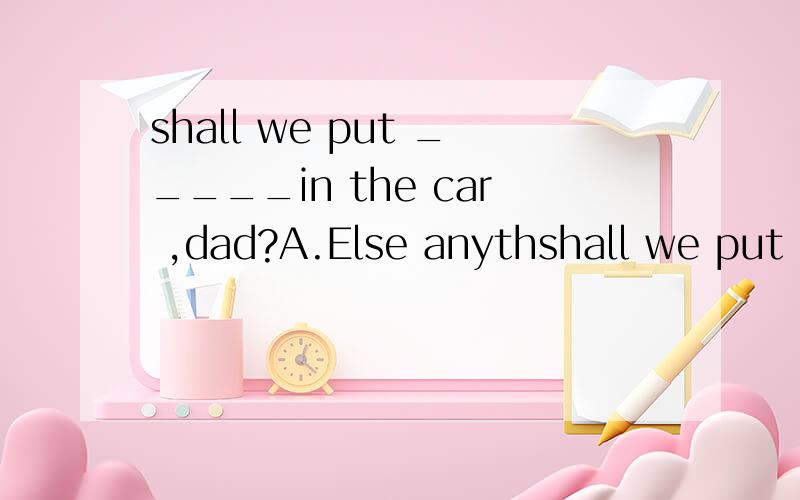 shall we put _____in the car ,dad?A.Else anythshall we put _____in the car ,dad?A.Else anything B.Anything else C.Other anything D.Else something