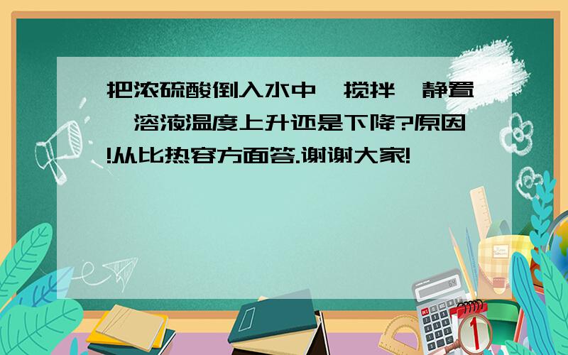 把浓硫酸倒入水中,搅拌,静置,溶液温度上升还是下降?原因!从比热容方面答.谢谢大家!