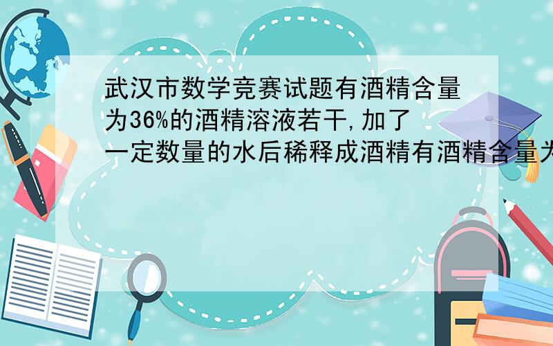 武汉市数学竞赛试题有酒精含量为36%的酒精溶液若干,加了一定数量的水后稀释成酒精有酒精含量为36%的酒精溶液若干,加了一定数量的水后稀释成酒精含量为30%的溶液,如果再稀释到24%那么还