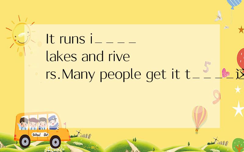 It runs i____ lakes and rivers.Many people get it t____这是一篇讲水的文章