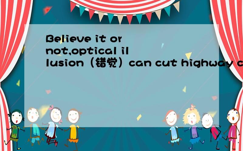 Believe it or not,optical illusion（错觉）can cut highway crashes.Japan is a case in point.It has reduced automobile crashes on some roads by nearly 75 percent using a simple optical illusion.Bent stripes,called chevrons(人字形),painted on the