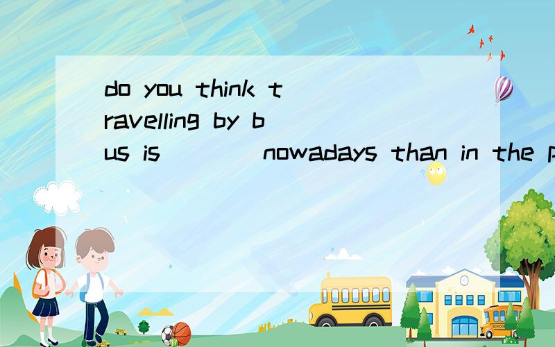 do you think travelling by bus is____nowadays than in the past?A much comfortable B a bitcomfortable C more comfortable D a little comfortable