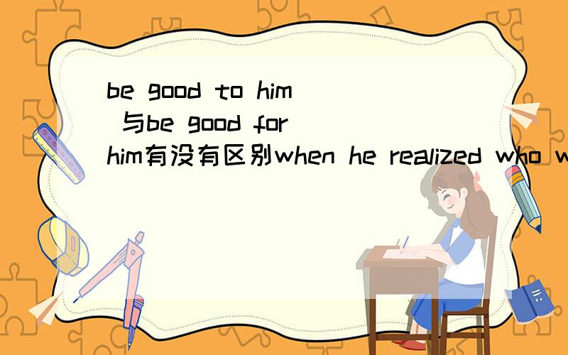 be good to him 与be good for him有没有区别when he realized who was good ---him ,what was good ---his study and what was harmful his health,he began to study hard.(A,fof:for:for  B to:to:to  Cfor:to:for  D to)选哪一个答案