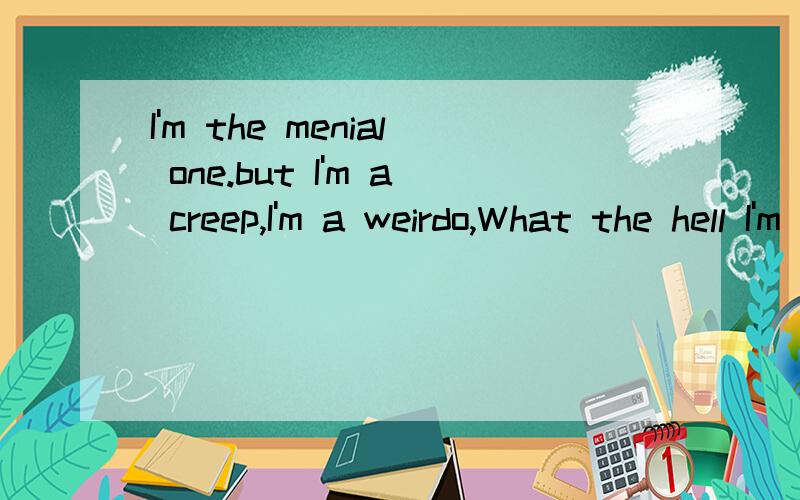 I'm the menial one.but I'm a creep,I'm a weirdo,What the hell I'm doing here.
