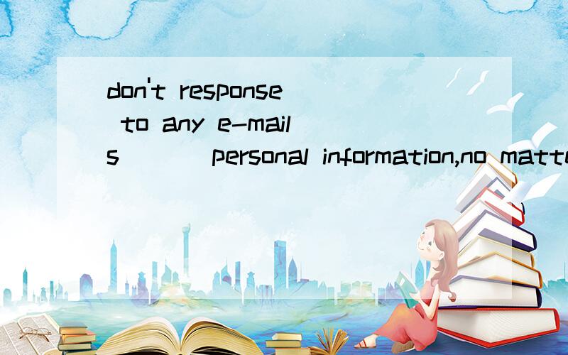 don't response to any e-mails ___personal information,no matter how offical they looka searching b asking c requesting d questioning