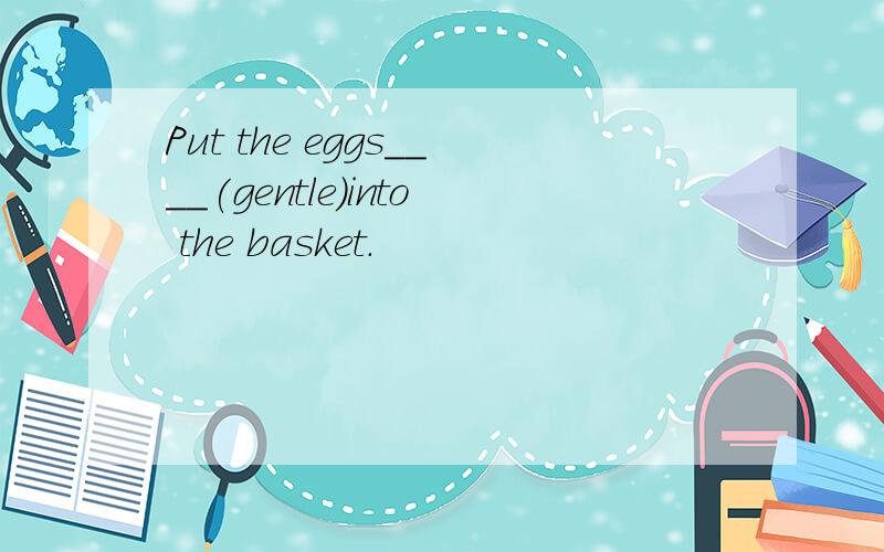 Put the eggs____(gentle)into the basket.