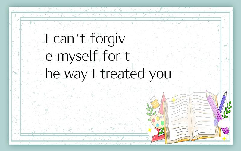 I can't forgive myself for the way I treated you