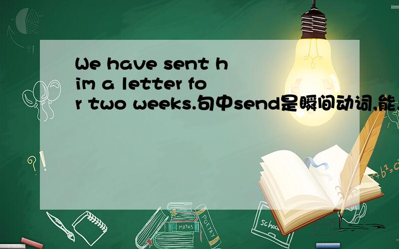 We have sent him a letter for two weeks.句中send是瞬间动词,能与for two weeks一起使用吗?