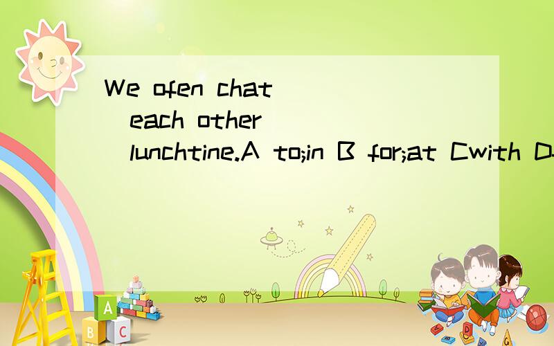 We ofen chat( )each other ( )lunchtine.A to;in B for;at Cwith Dfrom ;to 为什么/具体一点.