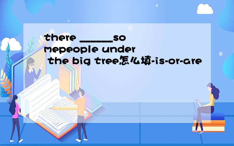 there ______somepeople under the big tree怎么填-is-or-are