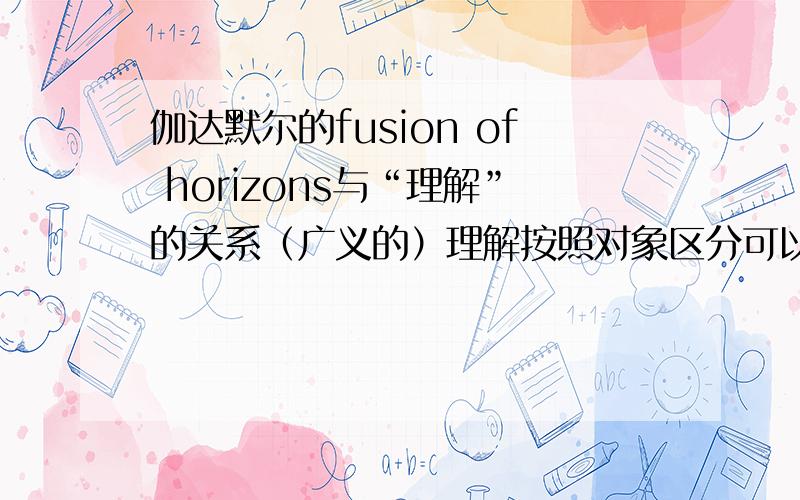 伽达默尔的fusion of horizons与“理解”的关系（广义的）理解按照对象区分可以有：理解一个道理（或者说对一个道理的理解.下同）理解一个机器的工作原理理解某人的行为、表情理解一个事