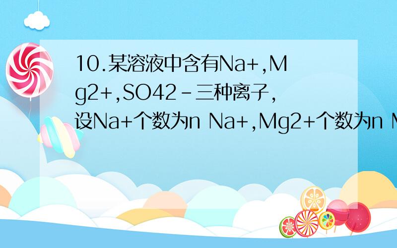10.某溶液中含有Na+,Mg2+,SO42-三种离子,设Na+个数为n Na+,Mg2+个数为n Mg2+,SO42-个数为n SO42-,下列关系式正确的是（ ）A.n Na+ + n Mg2+ = nSO42- B.2n Na+ = nSO42-－n Mg2+ C.n Mg2+ = n Na+ + nSO42- D.nSO42- = 1/2n Na+ + n Mg